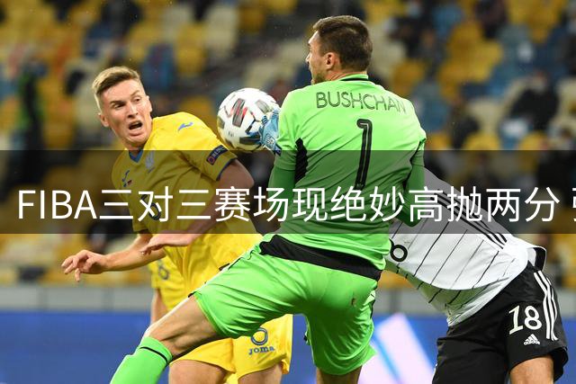FIBA三对三赛场现绝妙高抛两分 弧线投篮惊艳国际赛场